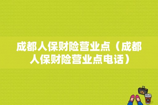 成都人保财险营业点（成都人保财险营业点电话）