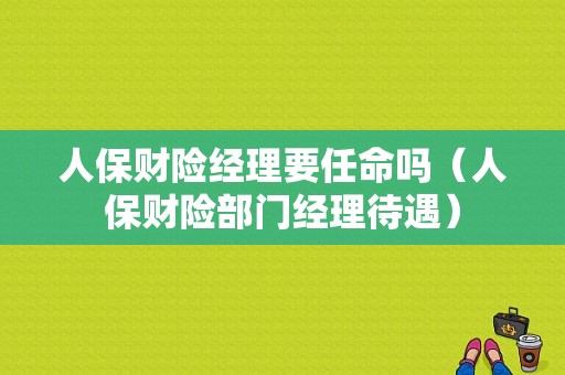 人保财险经理要任命吗（人保财险部门经理待遇）