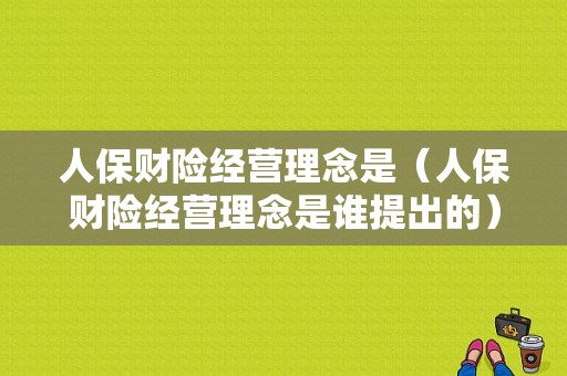 人保财险经营理念是（人保财险经营理念是谁提出的）