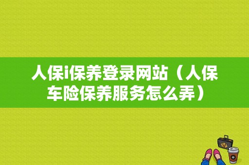 人保i保养登录网站（人保车险保养服务怎么弄）