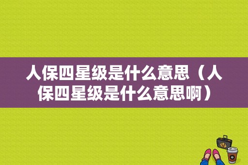 人保四星级是什么意思（人保四星级是什么意思啊）