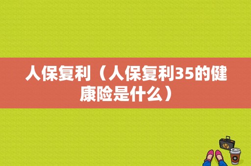 人保复利（人保复利35的健康险是什么）