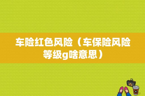 车险红色风险（车保险风险等级g啥意思）