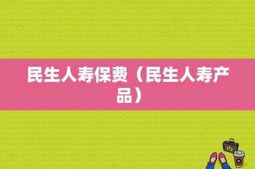 民生人寿保费（民生人寿产品）