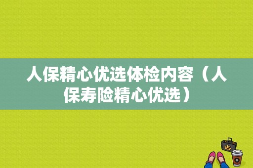 人保精心优选体检内容（人保寿险精心优选）