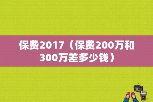 保费2017（保费200万和300万差多少钱）