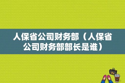 人保省公司财务部（人保省公司财务部部长是谁）