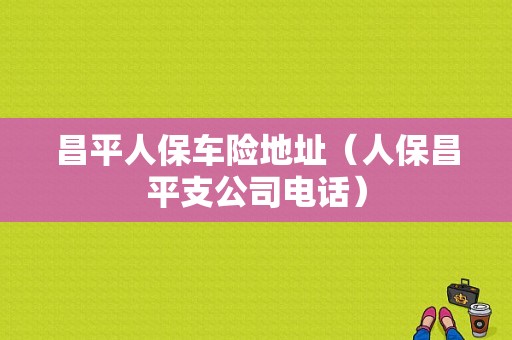 昌平人保车险地址（人保昌平支公司电话）