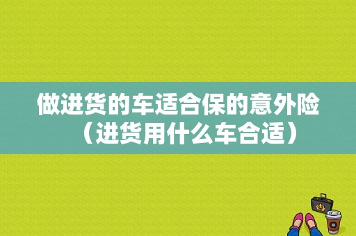 做进货的车适合保的意外险（进货用什么车合适）