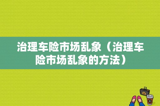 治理车险市场乱象（治理车险市场乱象的方法）