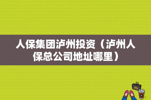 人保集团泸州投资（泸州人保总公司地址哪里）