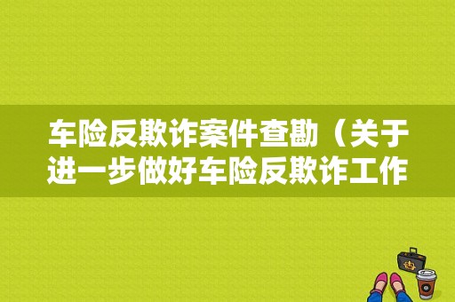 车险反欺诈案件查勘（关于进一步做好车险反欺诈工作的通知）