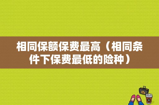 相同保额保费最高（相同条件下保费最低的险种）