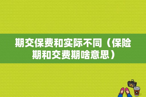 期交保费和实际不同（保险期和交费期啥意思）