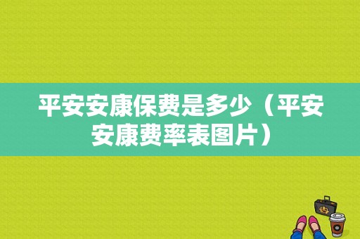 平安安康保费是多少（平安安康费率表图片）