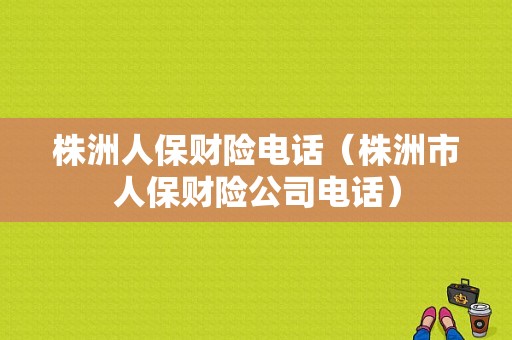 株洲人保财险电话（株洲市人保财险公司电话）