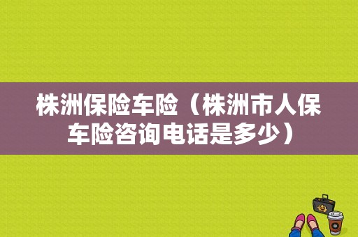 株洲保险车险（株洲市人保车险咨询电话是多少）