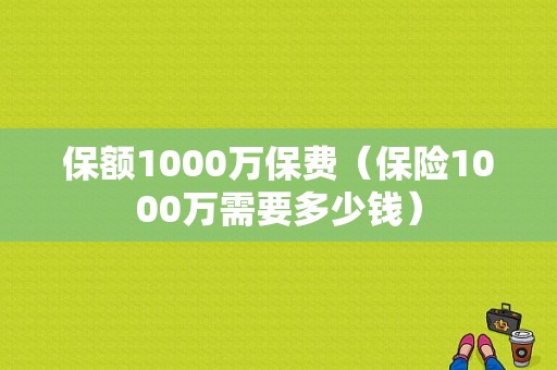 保额1000万保费（保险1000万需要多少钱）