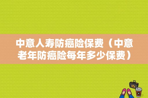 中意人寿防癌险保费（中意老年防癌险每年多少保费）