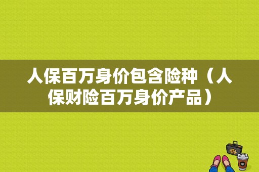 人保百万身价包含险种（人保财险百万身价产品）-图1