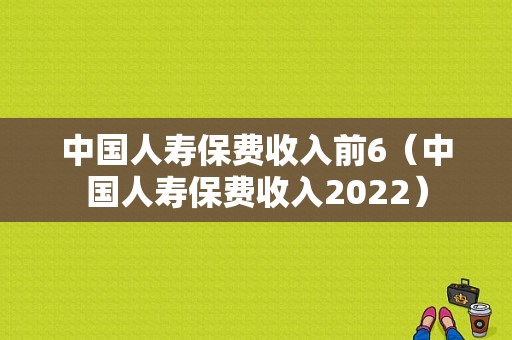 中国人寿保费收入前6（中国人寿保费收入2022）