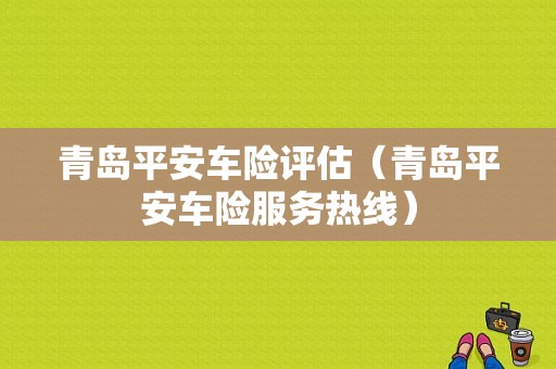 青岛平安车险评估（青岛平安车险服务热线）