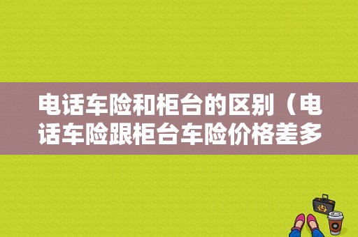 电话车险和柜台的区别（电话车险跟柜台车险价格差多少）-图1