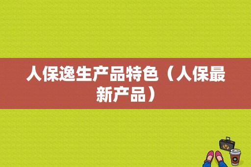 人保逸生产品特色（人保最新产品）