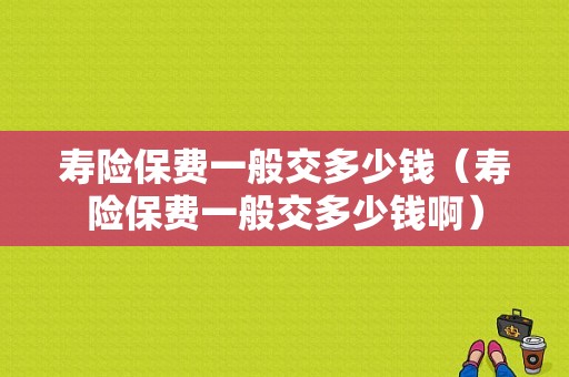 寿险保费一般交多少钱（寿险保费一般交多少钱啊）-图1