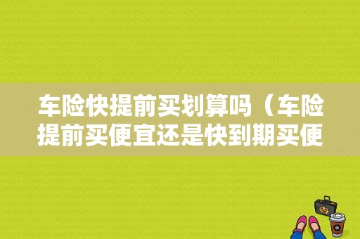 车险快提前买划算吗（车险提前买便宜还是快到期买便宜）