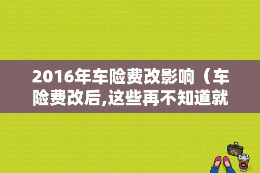 2016年车险费改影响（车险费改后,这些再不知道就亏大了）-图1