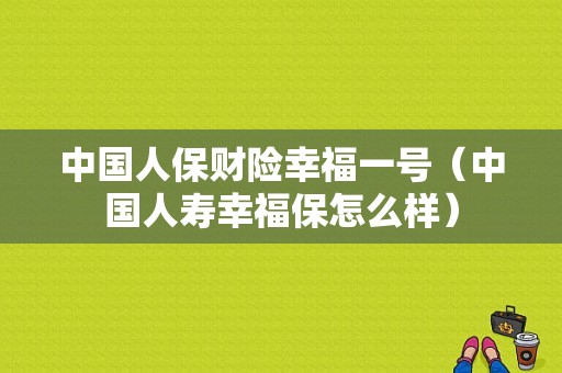 中国人保财险幸福一号（中国人寿幸福保怎么样）-图1