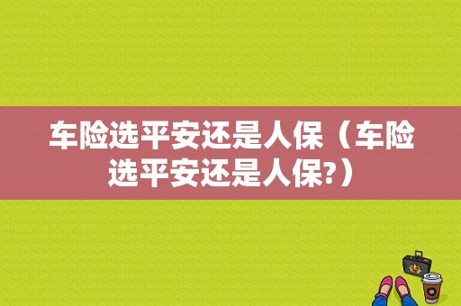 车险选平安还是人保（车险选平安还是人保?）