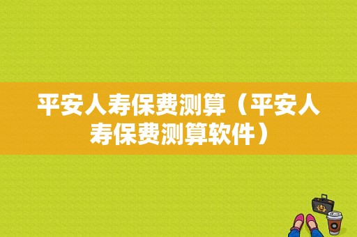 平安人寿保费测算（平安人寿保费测算软件）-图1