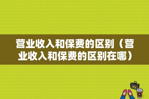 营业收入和保费的区别（营业收入和保费的区别在哪）